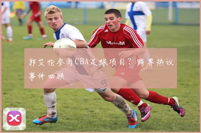郭艾伦参与CBA足球项目？跨界热议事件回顾