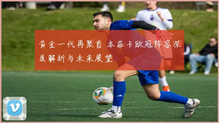 黄金一代再聚首 本菲卡欧冠阵容深度解析与未来展望