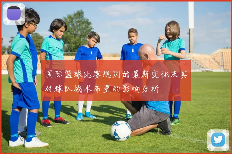 国际篮球比赛规则的最新变化及其对球队战术布置的影响分析